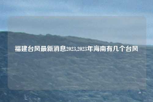 福建台风最新消息2023,2023年海南有几个台风