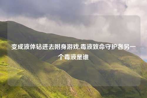 变成液体钻进去附身游戏,毒液致命守护者另一个毒液是谁