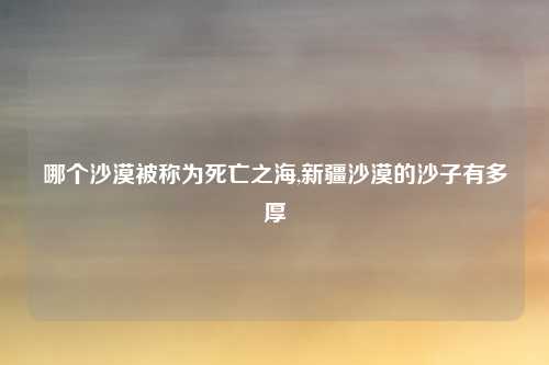 哪个沙漠被称为死亡之海,新疆沙漠的沙子有多厚