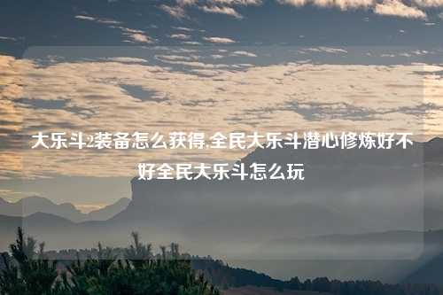 大乐斗2装备怎么获得,全民大乐斗潜心修炼好不好全民大乐斗怎么玩