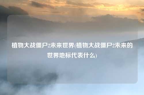 植物大战僵尸2未来世界(植物大战僵尸2未来的世界地标代表什么)