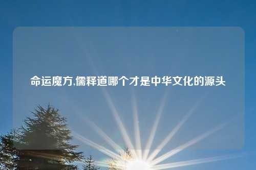 命运魔方,儒释道哪个才是中华文化的源头