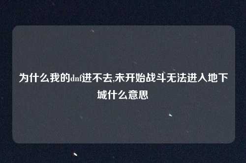 为什么我的dnf进不去,未开始战斗无法进入地下城什么意思