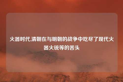 火器时代,清朝在与明朝的战争中吃尽了现代火器火铳等的苦头