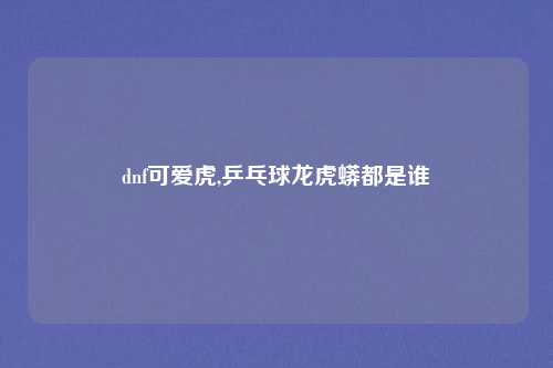 dnf可爱虎,乒乓球龙虎蟒都是谁