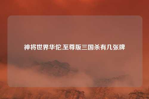 神将世界华佗,至尊版三国杀有几张牌