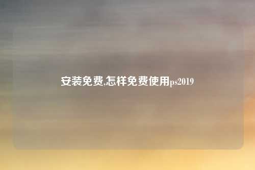 安装免费,怎样免费使用ps2019