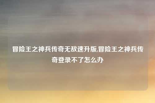 冒险王之神兵传奇无敌速升版,冒险王之神兵传奇登录不了怎么办