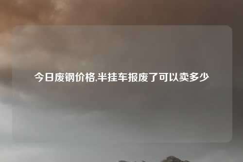 今日废钢价格,半挂车报废了可以卖多少