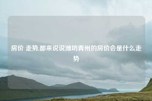 房价 走势,都来说说潍坊青州的房价会是什么走势