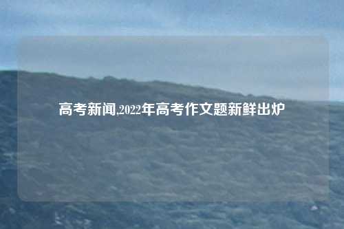 高考新闻,2022年高考作文题新鲜出炉