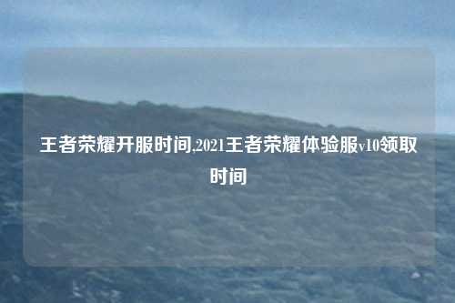 王者荣耀开服时间,2021王者荣耀体验服v10领取时间
