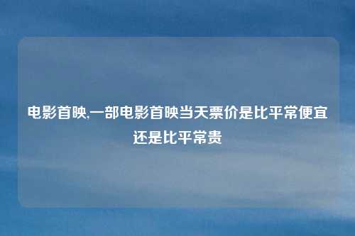 电影首映,一部电影首映当天票价是比平常便宜还是比平常贵