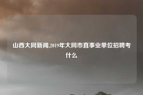 山西大同新闻,2019年大同市直事业单位招聘考什么