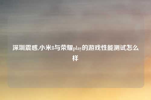 深圳震感,小米8与荣耀play的游戏性能测试怎么样