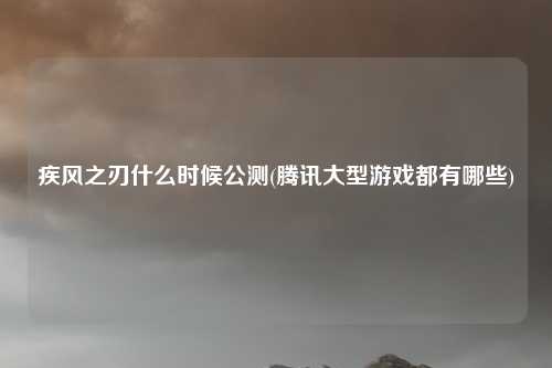 疾风之刃什么时候公测(腾讯大型游戏都有哪些)