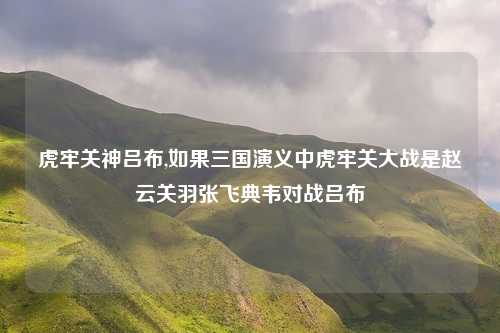 虎牢关神吕布,如果三国演义中虎牢关大战是赵云关羽张飞典韦对战吕布