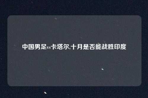 中国男足vs卡塔尔,十月是否能战胜印度