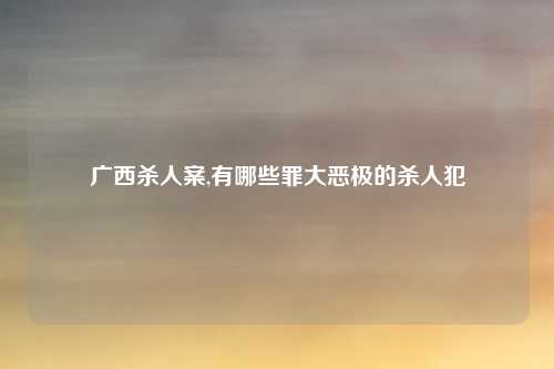 广西杀人案,有哪些罪大恶极的杀人犯
