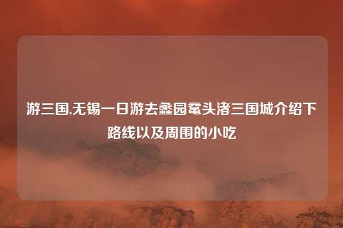 游三国,无锡一日游去蠡园鼋头渚三国城介绍下路线以及周围的小吃
