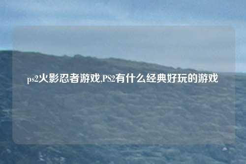 ps2火影忍者游戏,PS2有什么经典好玩的游戏