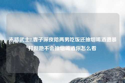 末路武士2,妻子深夜陪两男吃饭还抽烟喝酒遭暴打但她不会抽烟喝酒你怎么看