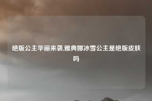 绝版公主华丽来袭,雅典娜冰雪公主是绝版皮肤吗
