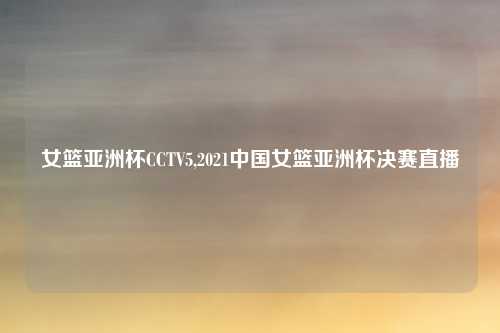 女篮亚洲杯CCTV5,2021中国女篮亚洲杯决赛直播