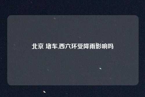 北京 堵车,西六环受降雨影响吗