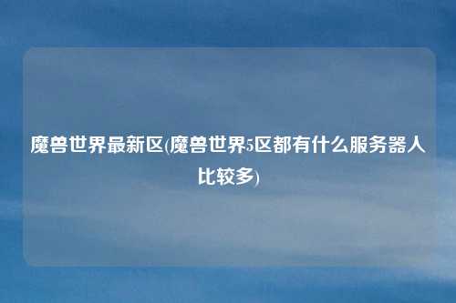 魔兽世界最新区(魔兽世界5区都有什么服务器人比较多)
