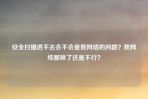 安全扫描进不去会不会是我网络的问题？我网线都换了还是不行？