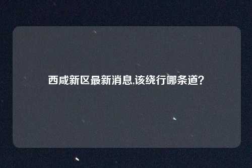 西咸新区最新消息,该绕行哪条道？