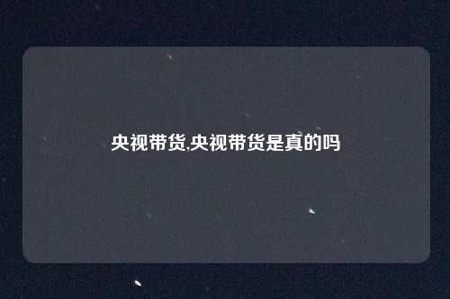 央视带货,央视带货是真的吗