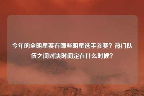 今年的全明星赛有哪些明星选手参赛？热门队伍之间对决时间定在什么时候？