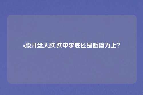 a股开盘大跌,跌中求胜还是避险为上？