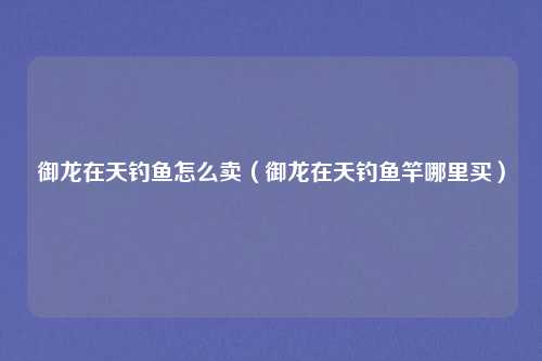 御龙在天钓鱼怎么卖（御龙在天钓鱼竿哪里买）