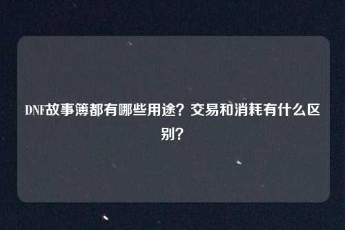 DNF故事簿都有哪些用途？交易和消耗有什么区别？