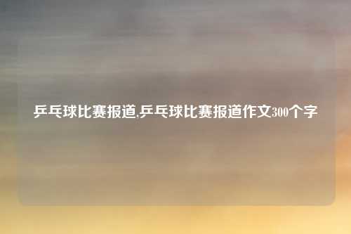 乒乓球比赛报道,乒乓球比赛报道作文300个字