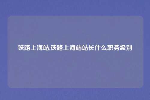 铁路上海站,铁路上海站站长什么职务级别