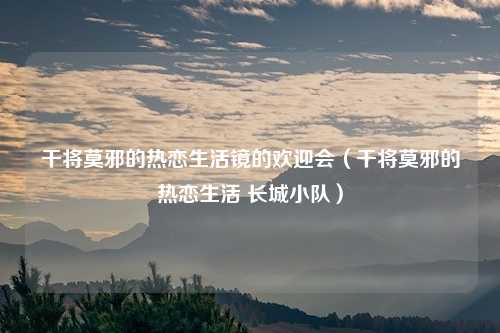 干将莫邪的热恋生活镜的欢迎会（干将莫邪的热恋生活 长城小队）