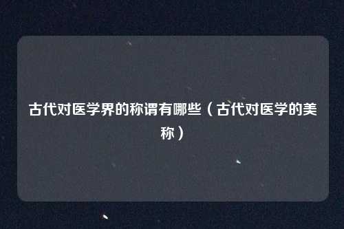 古代对医学界的称谓有哪些（古代对医学的美称）