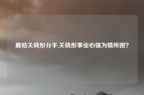 鹿晗关晓彤分手,关晓彤事业心强为情所困？
