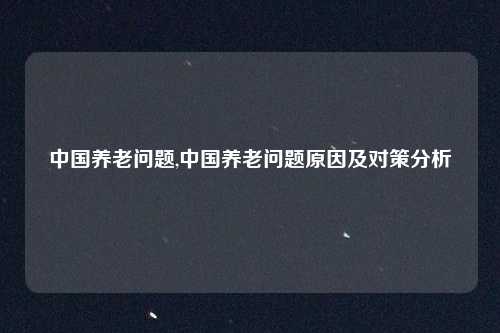 中国养老问题,中国养老问题原因及对策分析