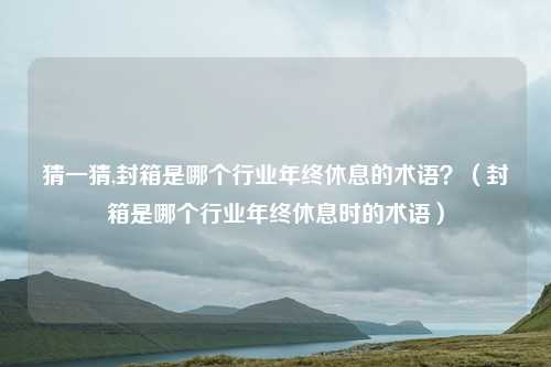 猜一猜,封箱是哪个行业年终休息的术语？（封箱是哪个行业年终休息时的术语）