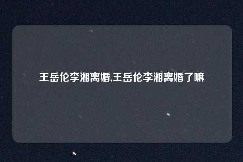 王岳伦李湘离婚,王岳伦李湘离婚了嘛