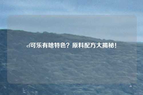cf可乐有啥特色？原料配方大揭秘！