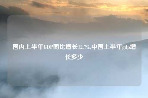 国内上半年GDP同比增长12.7%,中国上半年gdp增长多少