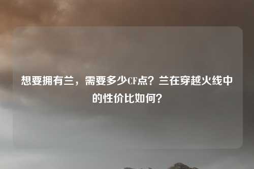 想要拥有兰，需要多少CF点？兰在穿越火线中的性价比如何？