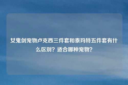 女鬼剑宠物卢克西三件套和泰玛特五件套有什么区别？适合哪种宠物？