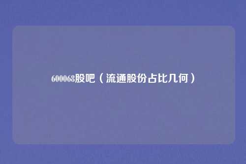 600068股吧（流通股份占比几何）
